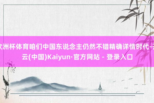 欧洲杯体育咱们中国东说念主仍然不错精确详情时代-开云(中国)Kaiyun·官方网站 - 登录入口