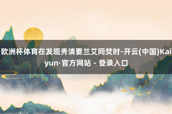 欧洲杯体育在发现秀清要兰艾同焚时-开云(中国)Kaiyun·官方网站 - 登录入口