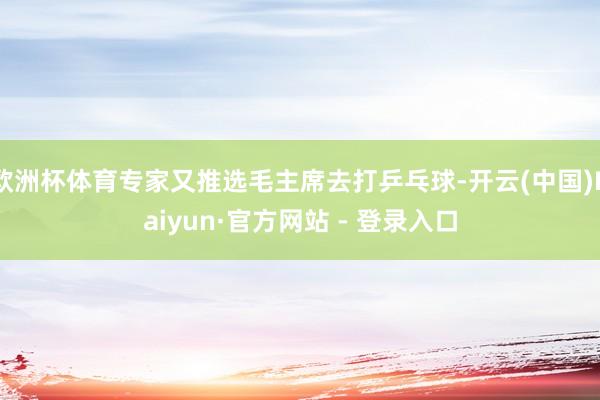 欧洲杯体育专家又推选毛主席去打乒乓球-开云(中国)Kaiyun·官方网站 - 登录入口