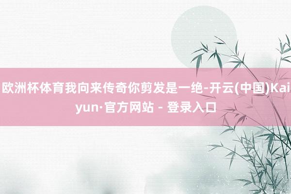 欧洲杯体育我向来传奇你剪发是一绝-开云(中国)Kaiyun·官方网站 - 登录入口