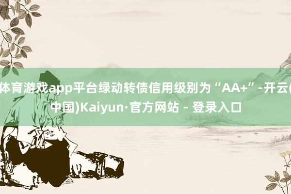 体育游戏app平台绿动转债信用级别为“AA+”-开云(中国)Kaiyun·官方网站 - 登录入口