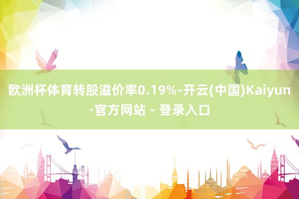 欧洲杯体育转股溢价率0.19%-开云(中国)Kaiyun·官方网站 - 登录入口