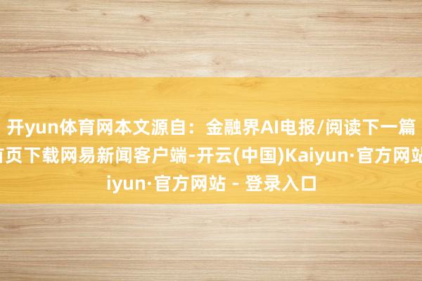 开yun体育网本文源自：金融界AI电报/阅读下一篇/复返网易首页下载网易新闻客户端-开云(中国)Kaiyun·官方网站 - 登录入口