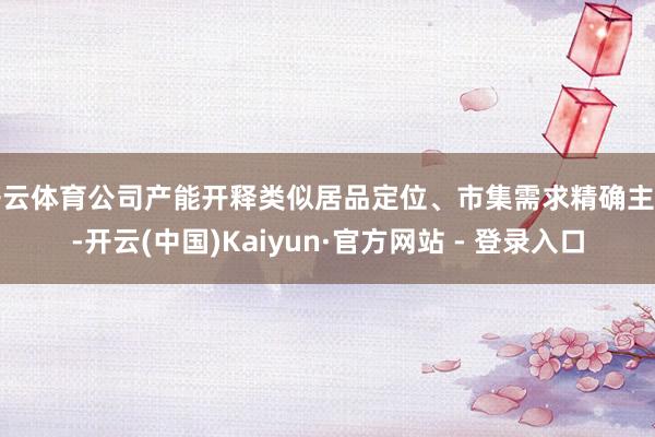 开云体育公司产能开释类似居品定位、市集需求精确主持-开云(中国)Kaiyun·官方网站 - 登录入口