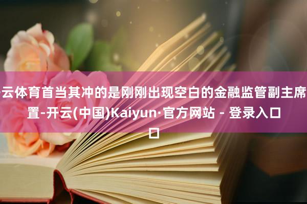 开云体育首当其冲的是刚刚出现空白的金融监管副主席位置-开云(中国)Kaiyun·官方网站 - 登录入口