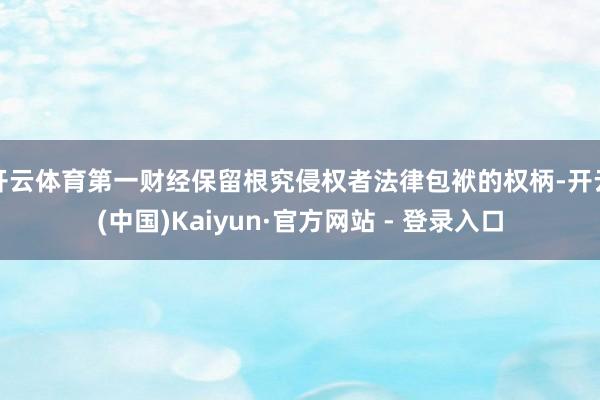 开云体育第一财经保留根究侵权者法律包袱的权柄-开云(中国)Kaiyun·官方网站 - 登录入口