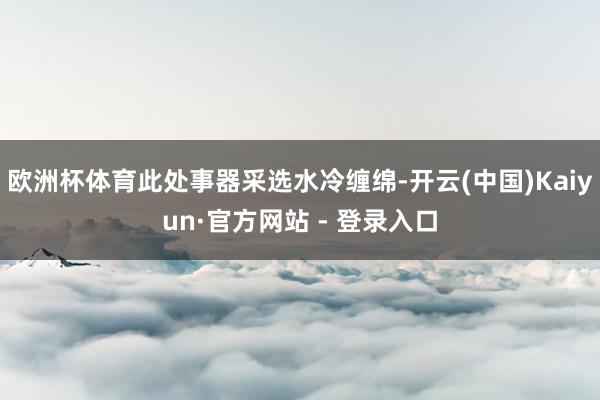 欧洲杯体育此处事器采选水冷缠绵-开云(中国)Kaiyun·官方网站 - 登录入口