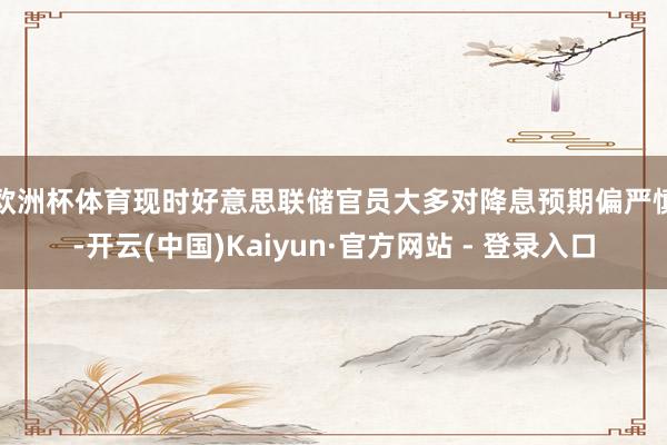 欧洲杯体育 现时好意思联储官员大多对降息预期偏严慎-开云(中国)Kaiyun·官方网站 - 登录入口