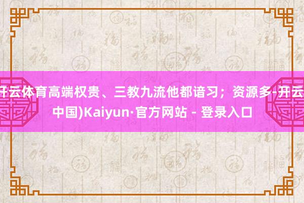 开云体育高端权贵、三教九流他都谙习；资源多-开云(中国)Kaiyun·官方网站 - 登录入口
