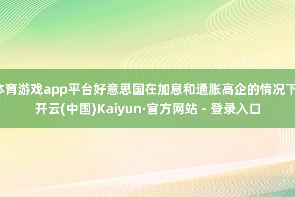 体育游戏app平台好意思国在加息和通胀高企的情况下-开云(中国)Kaiyun·官方网站 - 登录入口