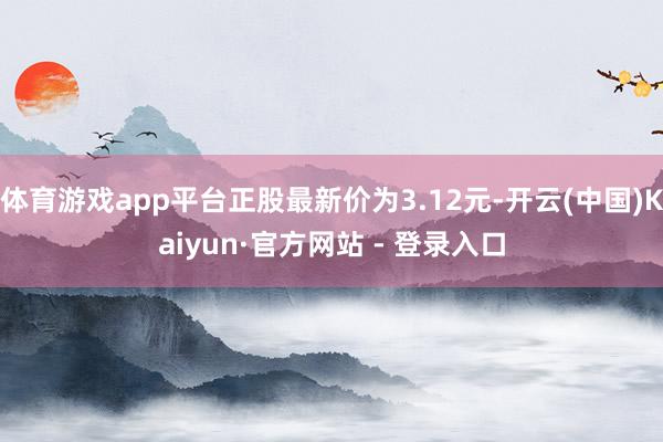 体育游戏app平台正股最新价为3.12元-开云(中国)Kaiyun·官方网站 - 登录入口