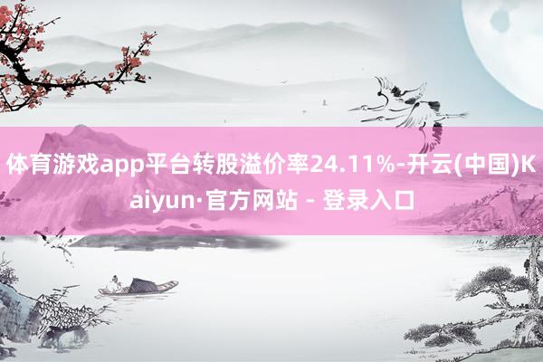 体育游戏app平台转股溢价率24.11%-开云(中国)Kaiyun·官方网站 - 登录入口