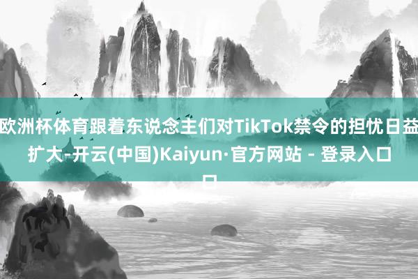欧洲杯体育跟着东说念主们对TikTok禁令的担忧日益扩大-开云(中国)Kaiyun·官方网站 - 登录入口