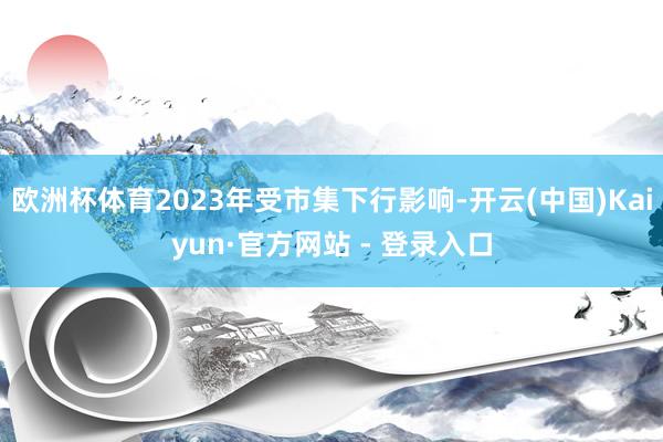欧洲杯体育2023年受市集下行影响-开云(中国)Kaiyun·官方网站 - 登录入口