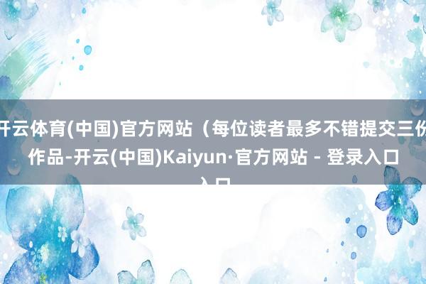 开云体育(中国)官方网站（每位读者最多不错提交三份作品-开云(中国)Kaiyun·官方网站 - 登录入口