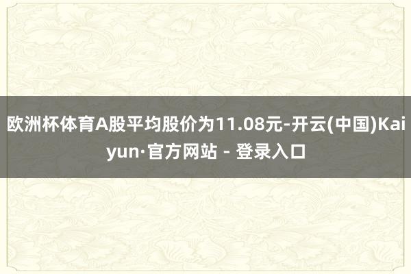 欧洲杯体育A股平均股价为11.08元-开云(中国)Kaiyun·官方网站 - 登录入口