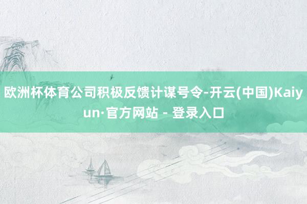 欧洲杯体育公司积极反馈计谋号令-开云(中国)Kaiyun·官方网站 - 登录入口