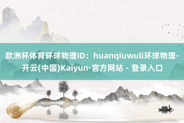 欧洲杯体育环球物理ID:huanqiuwuli环球物理-开云(中国)Kaiyun·官方网站 - 登录入口