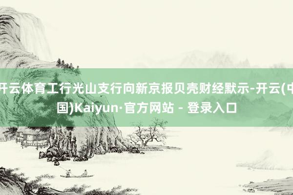 开云体育工行光山支行向新京报贝壳财经默示-开云(中国)Kaiyun·官方网站 - 登录入口