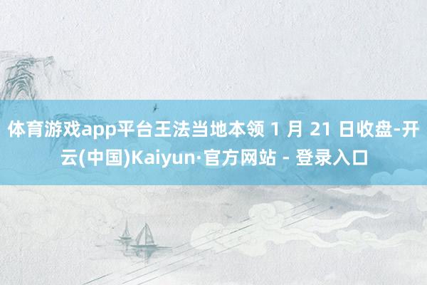 体育游戏app平台王法当地本领 1 月 21 日收盘-开云(中国)Kaiyun·官方网站 - 登录入口