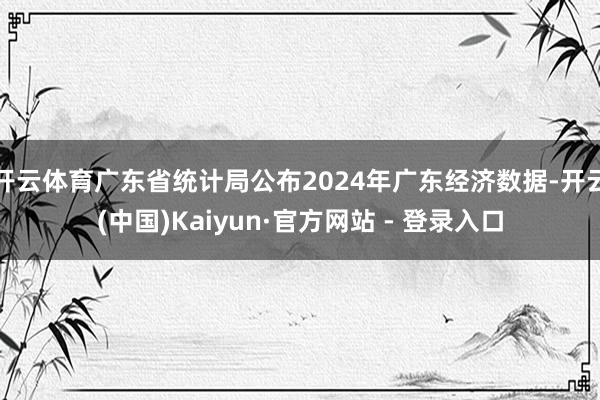 开云体育广东省统计局公布2024年广东经济数据-开云(中国)Kaiyun·官方网站 - 登录入口