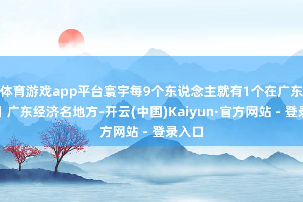 体育游戏app平台寰宇每9个东说念主就有1个在广东打拼丨广东经济名地方-开云(中国)Kaiyun·官方网站 - 登录入口