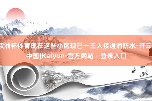 欧洲杯体育现在这些小区现已一王人接通消防水-开云(中国)Kaiyun·官方网站 - 登录入口