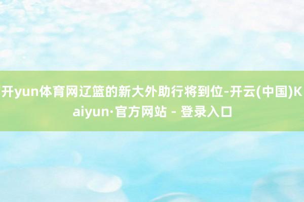 开yun体育网辽篮的新大外助行将到位-开云(中国)Kaiyun·官方网站 - 登录入口