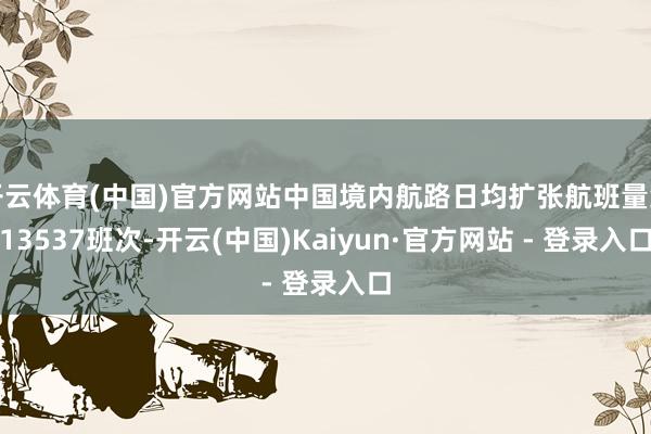 开云体育(中国)官方网站中国境内航路日均扩张航班量约13537班次-开云(中国)Kaiyun·官方网站 - 登录入口