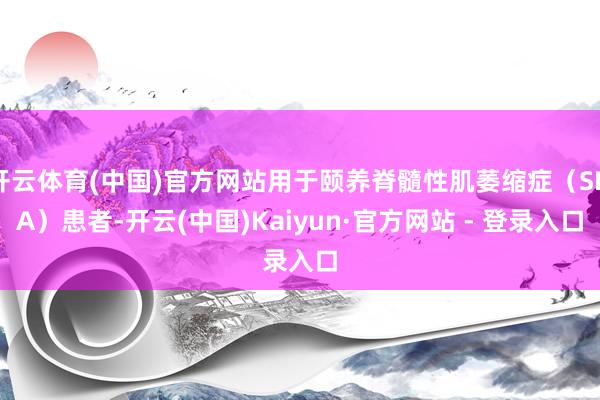 开云体育(中国)官方网站用于颐养脊髓性肌萎缩症(SMA)患者-开云(中国)Kaiyun·官方网站 - 登录入口