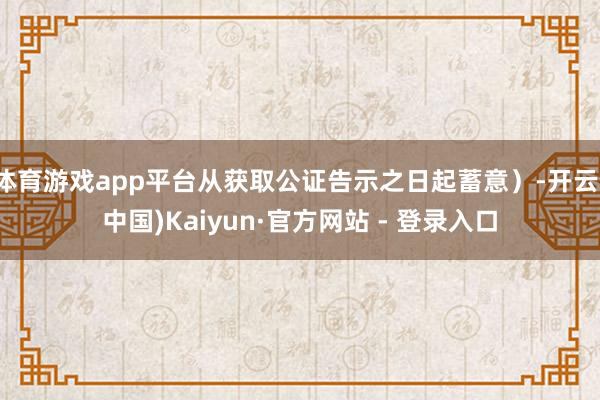 体育游戏app平台从获取公证告示之日起蓄意）-开云(中国)Kaiyun·官方网站 - 登录入口