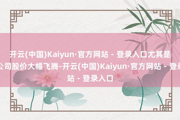 开云(中国)Kaiyun·官方网站 - 登录入口尤其是龙头公司股价大幅飞腾-开云(中国)Kaiyun·官方网站 - 登录入口