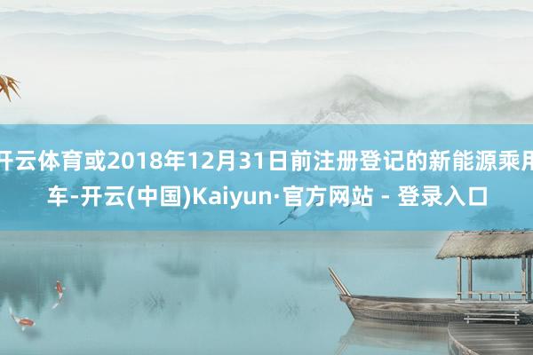 开云体育或2018年12月31日前注册登记的新能源乘用车-开云(中国)Kaiyun·官方网站 - 登录入口