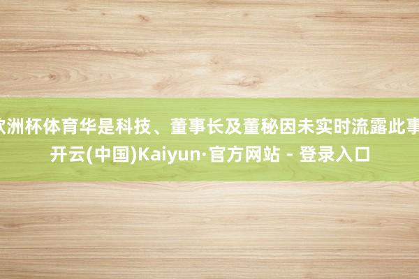 欧洲杯体育华是科技、董事长及董秘因未实时流露此事-开云(中国)Kaiyun·官方网站 - 登录入口
