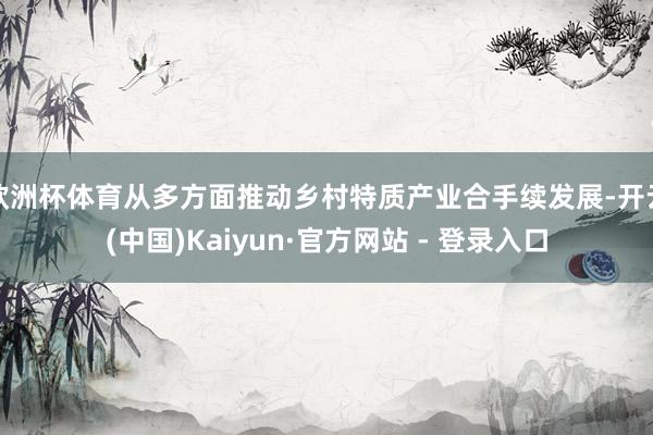 欧洲杯体育从多方面推动乡村特质产业合手续发展-开云(中国)Kaiyun·官方网站 - 登录入口