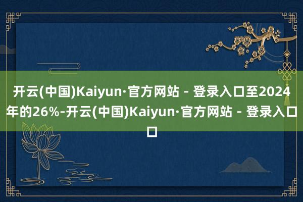 开云(中国)Kaiyun·官方网站 - 登录入口至2024年的26%-开云(中国)Kaiyun·官方网站 - 登录入口