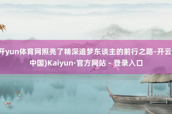开yun体育网照亮了精深追梦东谈主的前行之路-开云(中国)Kaiyun·官方网站 - 登录入口