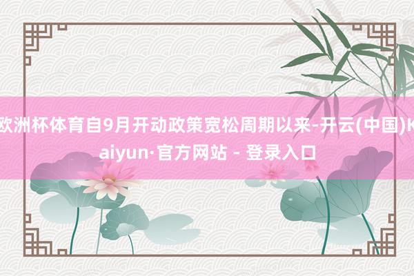 欧洲杯体育自9月开动政策宽松周期以来-开云(中国)Kaiyun·官方网站 - 登录入口