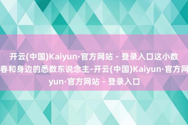 开云(中国)Kaiyun·官方网站 - 登录入口这小数还是卓绝了刘春和身边的悉数东说念主-开云(中国)Kaiyun·官方网站 - 登录入口