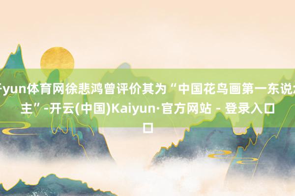 开yun体育网徐悲鸿曾评价其为“中国花鸟画第一东说念主”-开云(中国)Kaiyun·官方网站 - 登录入口