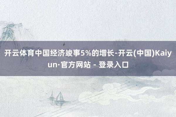 开云体育中国经济竣事5%的增长-开云(中国)Kaiyun·官方网站 - 登录入口