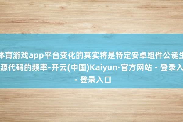 体育游戏app平台变化的其实将是特定安卓组件公诞生布源代码的频率-开云(中国)Kaiyun·官方网站 - 登录入口