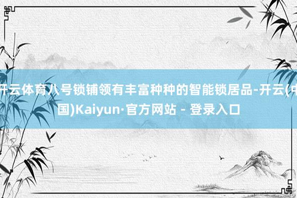 开云体育八号锁铺领有丰富种种的智能锁居品-开云(中国)Kaiyun·官方网站 - 登录入口