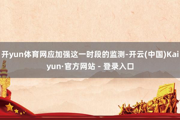 开yun体育网应加强这一时段的监测-开云(中国)Kaiyun·官方网站 - 登录入口