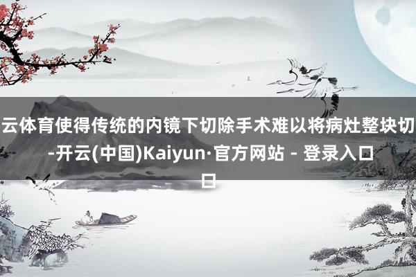 开云体育使得传统的内镜下切除手术难以将病灶整块切除 -开云(中国)Kaiyun·官方网站 - 登录入