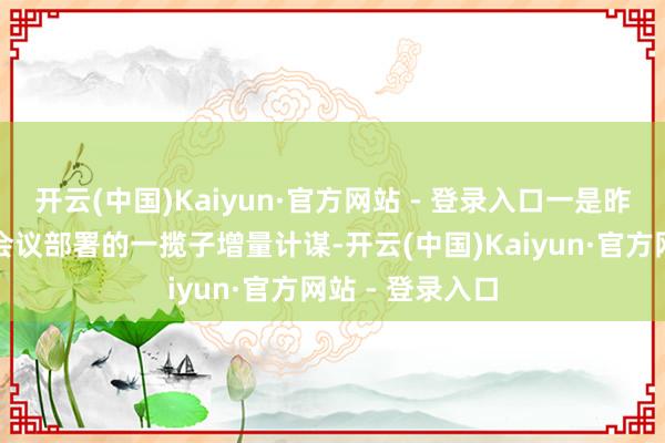 开云(中国)Kaiyun·官方网站 - 登录入口一是昨年中央政事局会议部署的一揽子增量计谋-开云(中