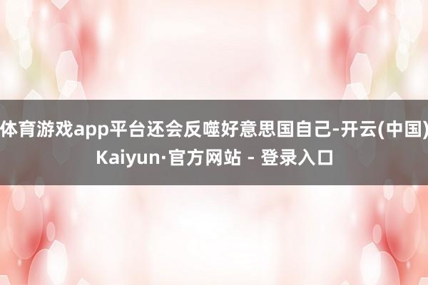 体育游戏app平台还会反噬好意思国自己-开云(中国)Kaiyun·官方网站 - 登录入口