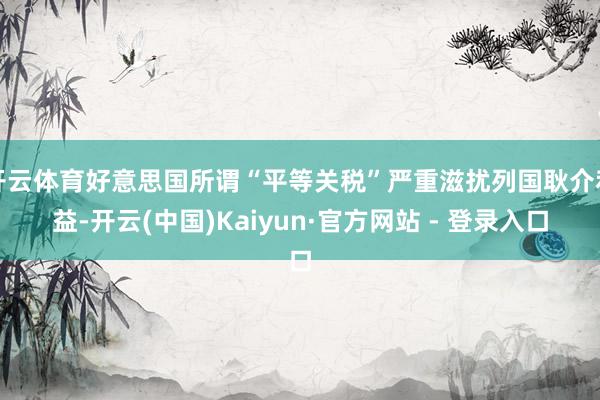 开云体育好意思国所谓“平等关税”严重滋扰列国耿介利益-开云(中国)Kaiyun·官方网站 - 登录入