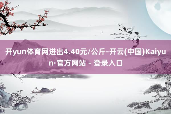 开yun体育网进出4.40元/公斤-开云(中国)Kaiyun·官方网站 - 登录入口