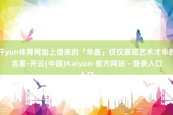 开yun体育网加上借来的「华盖」仅仅展现艺术才华的吉星-开云(中国)Kaiyun·官方网站 - 登录